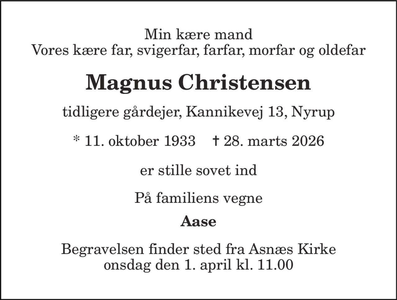 Min kære mand Vores kære far, svigerfar, farfar, morfar og oldefar
Magnus Christensen
Tidligere gårdejer, Kannikevej 13, Nyrup
* 11. oktober 1933    ✝ 28. marts 2026
er stille sovet ind
På familiens vegne
Aase
Begravelsen finder sted fra Asnæs Kirke  onsdag den 1. april kl. 11.00