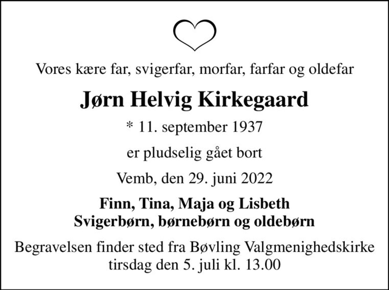 Vores kære far, svigerfar, morfar, farfar og oldefar
Jørn Helvig Kirkegaard
* 11. september 1937
er pludselig gået bort
Vemb, den 29. juni 2022
Finn, Tina, Maja og Lisbeth Svigerbørn, børnebørn og oldebørn
Begravelsen finder sted fra Bøvling Valgmenighedskirke  tirsdag den 5. juli kl. 13.00