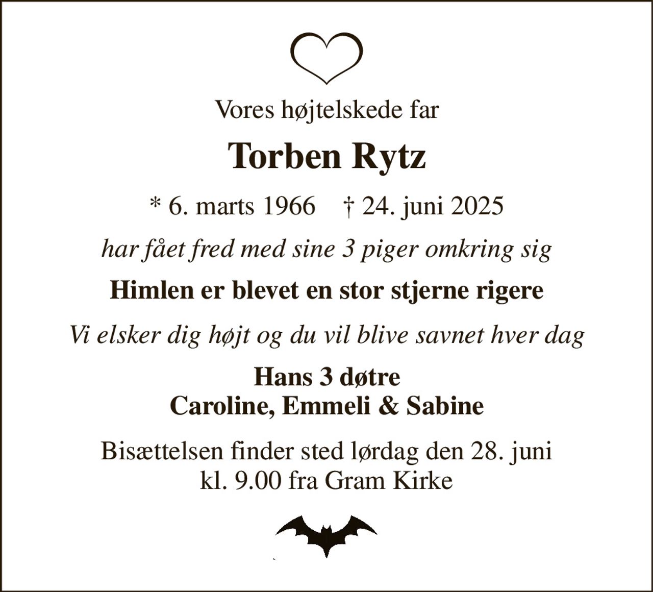 Vores højtelskede far 
Torben Rytz 
* 6. marts 1966    † 24. juni 2025 
har fået fred med sine 3 piger omkring sig 
Himlen er blevet en stor stjerne rigere 
Vi elsker dig højt og du vil blive savnet hver dag 
Hans 3 døtre Caroline, Emmeli & Sabine 
Bisættelsen finder sted lørdag den 28. juni kl. 9.00 fra Gram Kirke