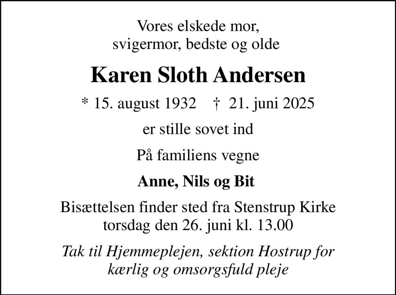 Vores elskede mor, svigermor, bedste og olde 
Karen Sloth Andersen
* 15. august 1932    ✝ 21. juni 2025
er stille sovet ind
På familiens vegne
Anne, Nils og Bit 
Bisættelsen finder sted fra Stenstrup Kirke  torsdag den 26. juni kl. 13.00 
Tak til Hjemmeplejen, sektion Hostrup for kærlig og omsorgsfuld pleje