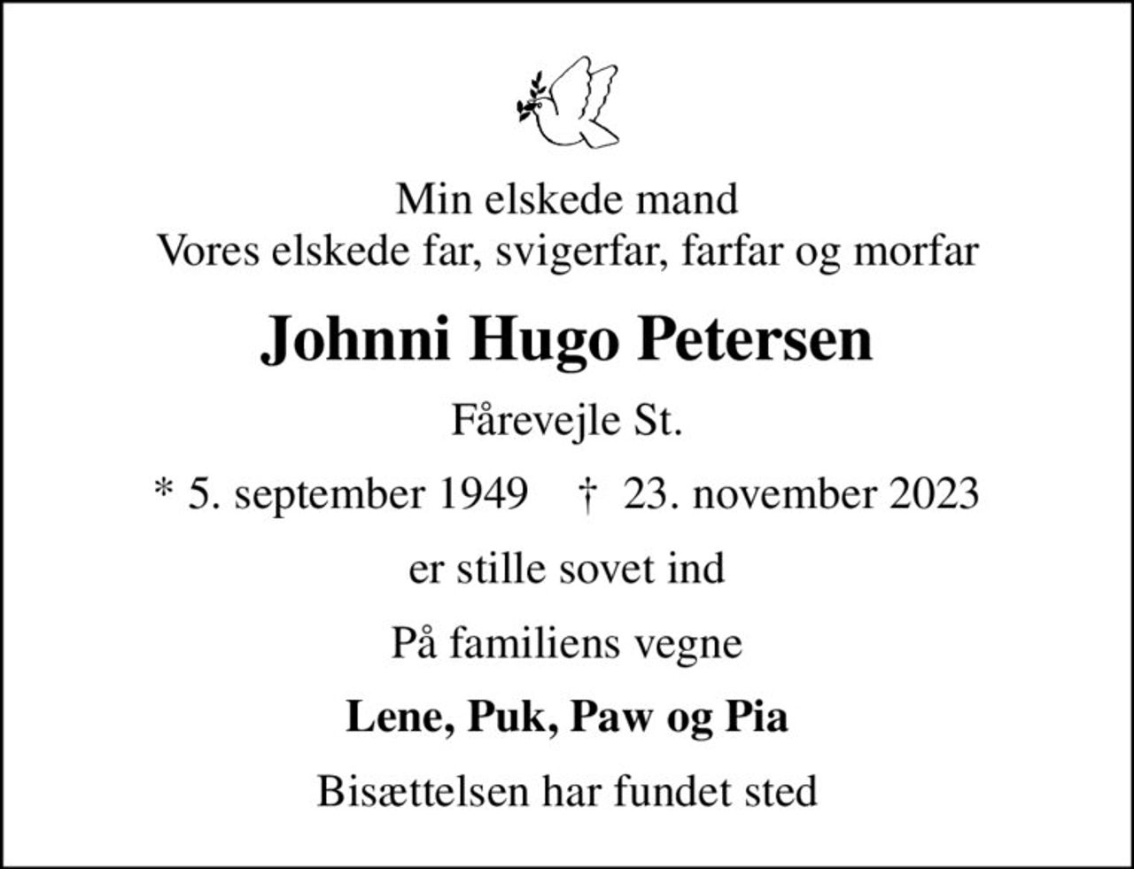 Min elskede mand Vores elskede far, svigerfar, farfar og morfar
Johnni Hugo Petersen
Fårevejle St.
* 5. september 1949    ✝ 23. november 2023
er stille sovet ind
På familiens vegne
Lene, Puk, Paw og Pia
Bisættelsen har fundet sted