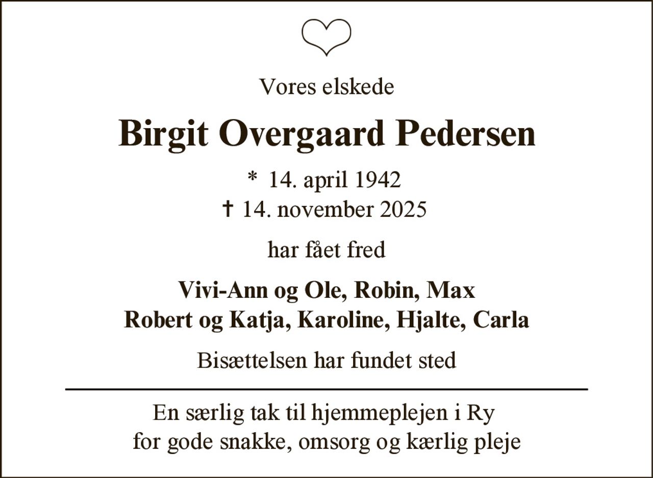 Vores elskede
Birgit Overgaard Pedersen
* 14. april 1942
✝ 14. november 2025
har fået fred
Vivi-Ann og Ole, Robin, Max
Robert og Katja, Karoline, Hjalte, Carla
Bisættelsen har fundet sted
En særlig tak til hjemmeplejen i Ry
for gode snakke, omsorg og kærlig pleje
