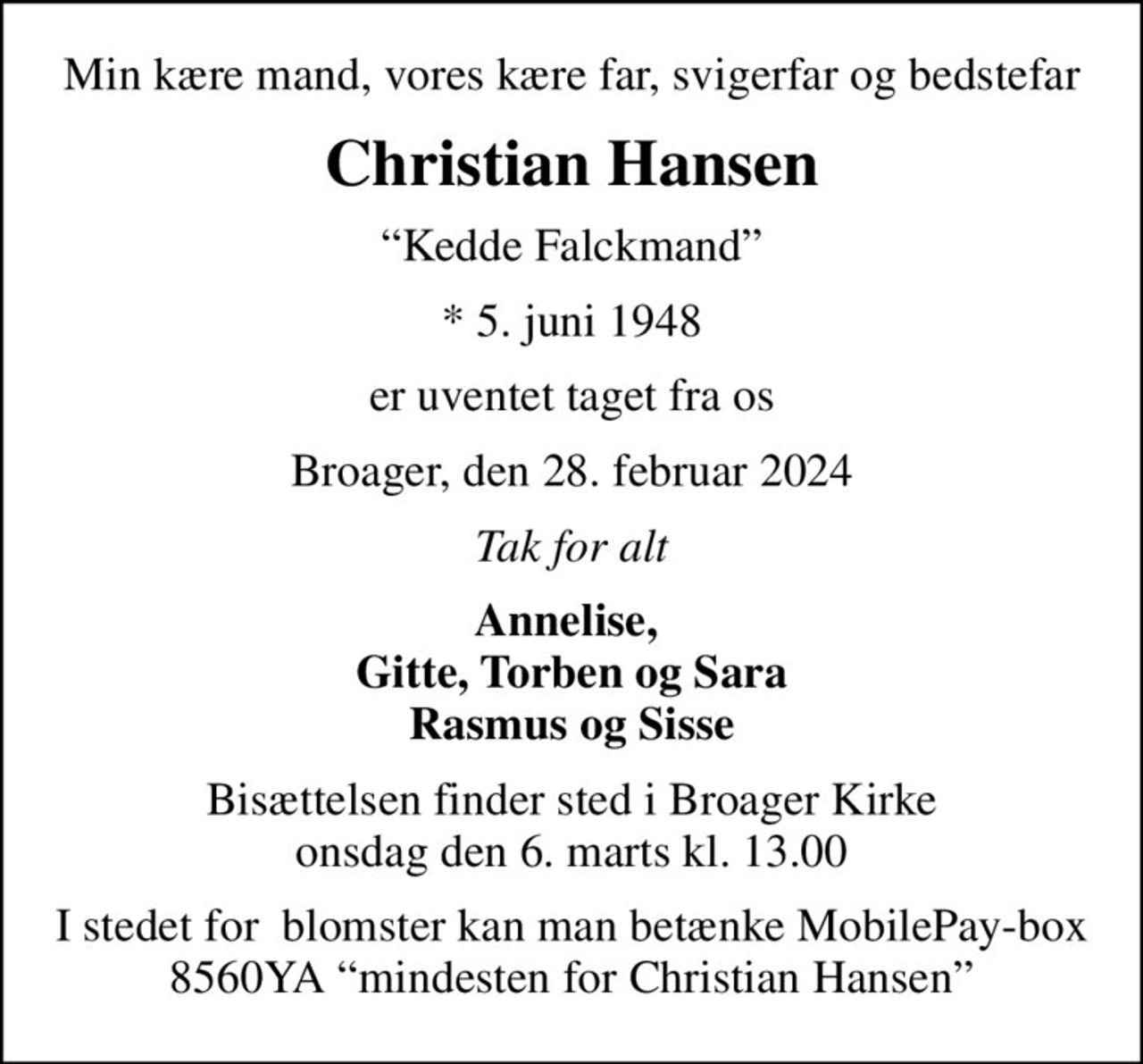 Min kære mand, vores kære far, svigerfar og bedstefar
Christian Hansen
Kedde Falckmand
* 5. juni 1948
er uventet taget fra os
Broager, den 28. februar 2024
Tak for alt
Annelise,  Gitte, Torben og Sara Rasmus og Sisse
Bisættelsen finder sted i Broager Kirke  onsdag den 6. marts kl. 13.00 
I stedet for  blomster kan man betænke MobilePay-box 8560YA mindesten for Christian Hansen