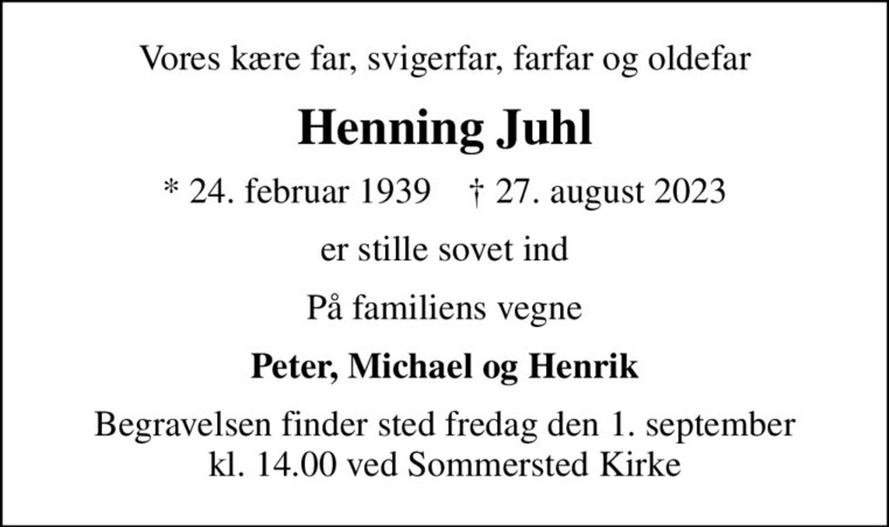 Vores kære far, svigerfar, farfar og oldefar
Henning Juhl
* 24. februar 1939    ✝ 27. august 2023
er stille sovet ind
På familiens vegne
Peter, Michael og Henrik
Begravelsen finder sted fredag den 1. september kl. 14.00 ved Sommersted Kirke