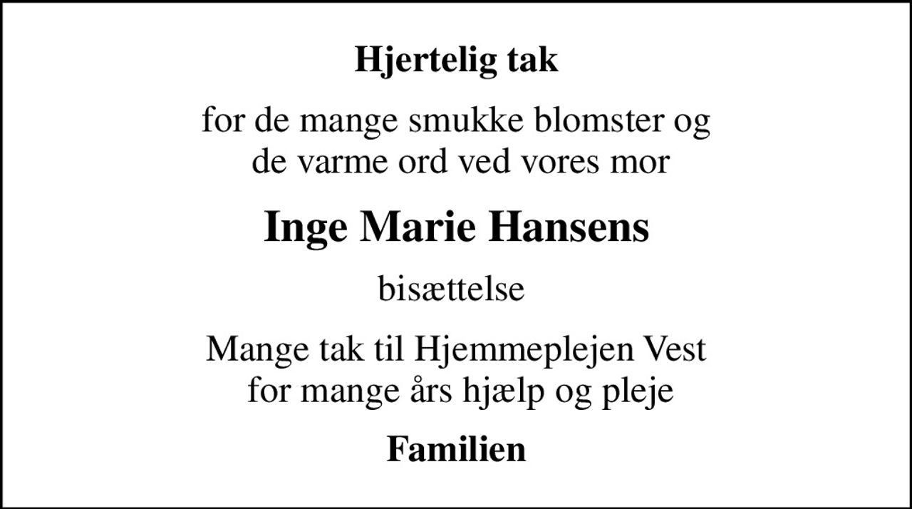 Hjertelig tak
for de mange smukke blomster og  de varme ord ved vores mor
Inge Marie Hansens
bisættelse 
Mange tak til Hjemmeplejen Vest  for mange års hjælp og pleje
Familien
