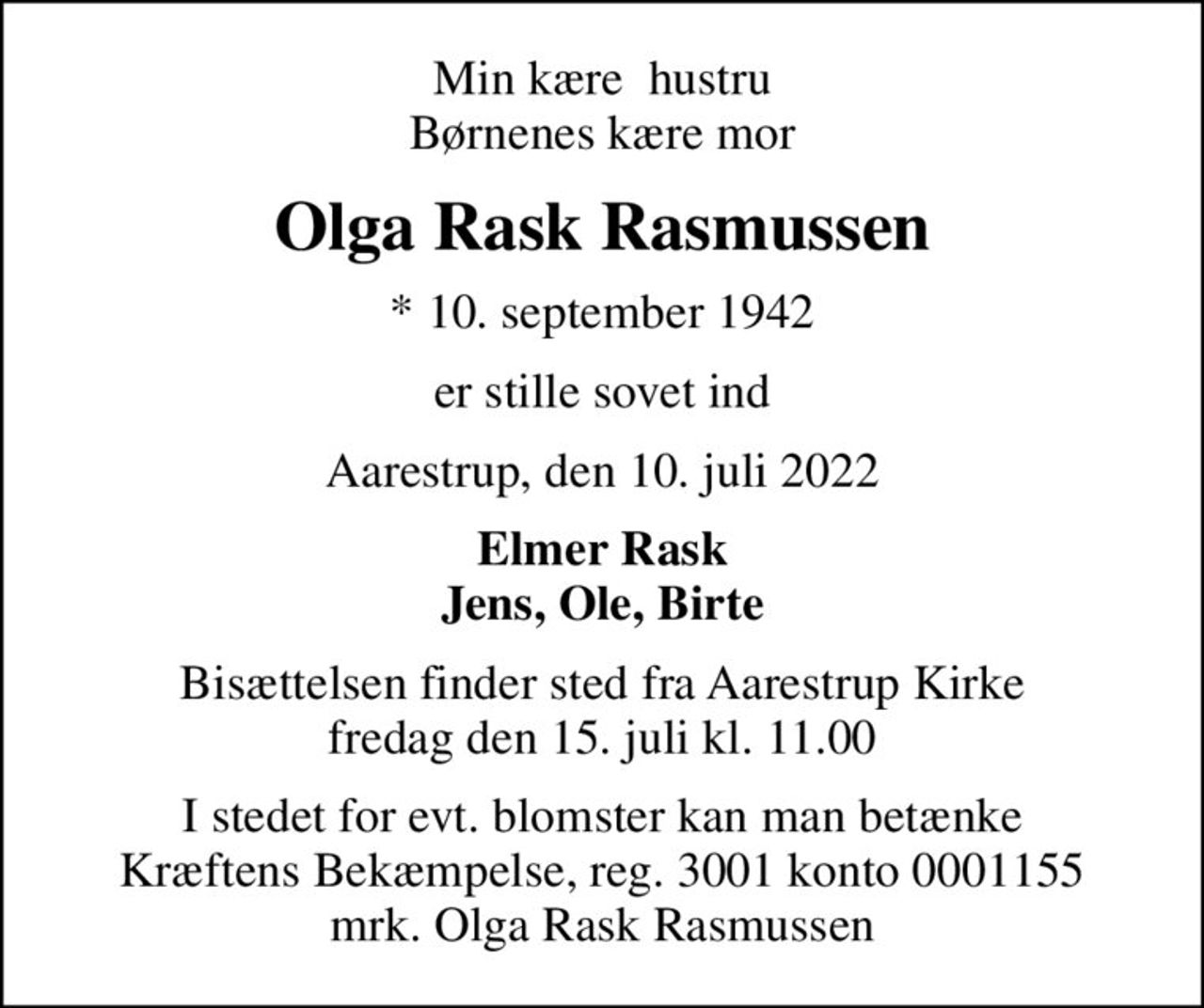 Min kære  hustru Børnenes kære mor
Olga Rask Rasmussen
* 10. september 1942
er stille sovet ind
Aarestrup, den 10. juli 2022
Elmer Rask Jens, Ole, Birte
Bisættelsen finder sted fra Aarestrup Kirke  fredag den 15. juli kl. 11.00 
I stedet for evt. blomster kan man betænke
					Kræftens Bekæmpelse reg.3001konto0001155mrk. Olga Rask
					Rasmussen