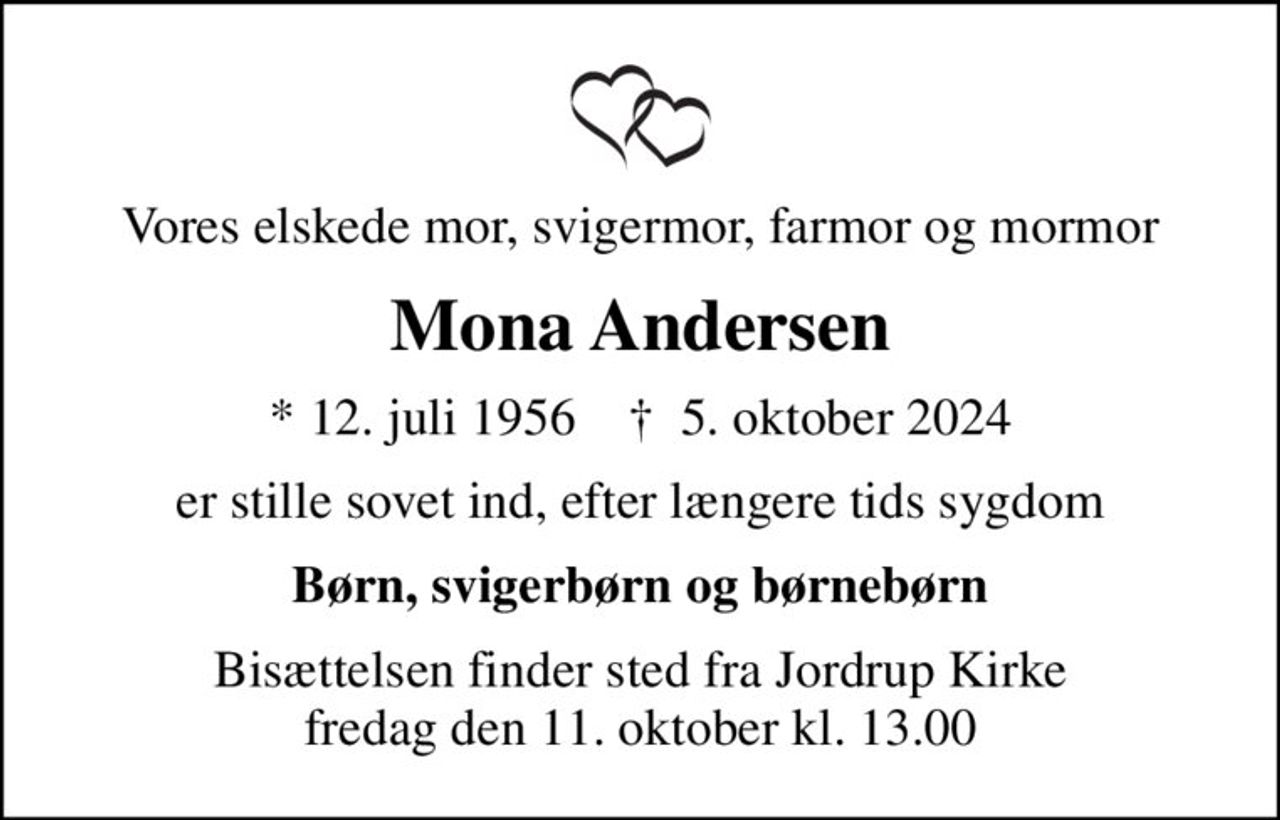 Vores elskede mor, svigermor, farmor og mormor
Mona Andersen
* 12. juli 1956    ✝ 5. oktober 2024
er stille sovet ind, efter længere tids sygdom
Børn, svigerbørn og børnebørn
Bisættelsen finder sted fra Jordrup Kirke  fredag den 11. oktober kl. 13.00