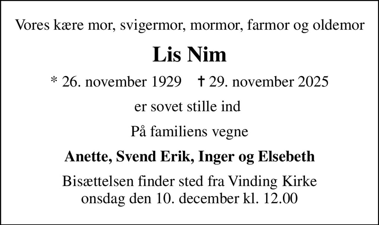 Vores kære mor, svigermor, mormor, farmor og oldemor
Lis Nim
* 26. november 1929    ✝ 29. november 2025
er sovet stille ind 
På familiens vegne
Anette, Svend Erik, Inger og Elsebeth
Bisættelsen finder sted fra Vinding Kirke  onsdag den 10. december kl. 12.00
