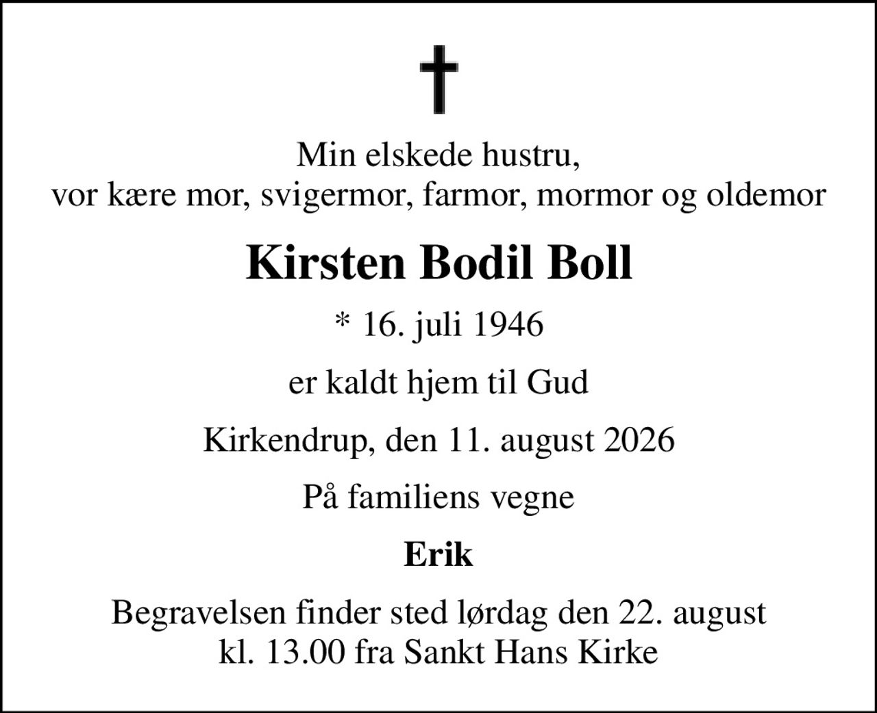 Min elskede hustru, vor kære mor, svigermor, farmor, mormor og oldemor
Kirsten Bodil Boll
* 16. juli 1946
er kaldt hjem til Gud
Kirkendrup, den 11. august 2026
På familiens vegne
Erik
Begravelsen finder sted lørdag den 22. august kl. 13.00 fra Sankt Hans Kirke