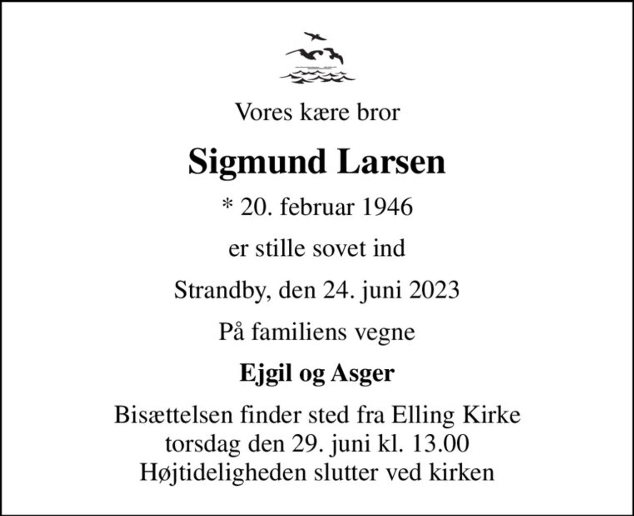 Vores kære bror
Sigmund Larsen
* 20. februar 1946
er stille sovet ind
Strandby, den 24. juni 2023
På familiens vegne
Ejgil og Asger
Bisættelsen finder sted fra Elling Kirke  torsdag den 29. juni kl. 13.00  Højtideligheden slutter ved kirken