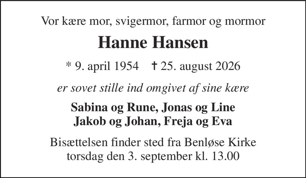Vor kære mor, svigermor, farmor og mormor 
Hanne Hansen 
* 9. april 1954    ✝ 25. august 2026 
er sovet stille ind omgivet af sine kære 
Sabina og Rune, Jonas og Line Jakob og Johan, Freja og Eva 
Bisættelsen finder sted fra Benløse Kirke torsdag den 3. september kl. 13.00