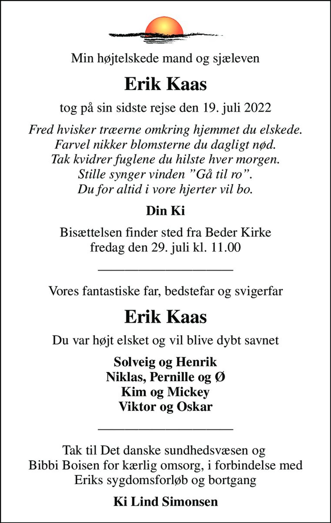 Min højtelskede mand og sjæleven
Erik Kaas
tog på sin sidste rejse den 19. juli 2022
Fred hvisker træerne omkring hjemmet du elskede. Farvel nikker blomsterne du dagligt nød. Tak kvidrer fuglene du hilste hver morgen. Stille synger vinden Gå til ro. Du for altid i vore hjerter vil bo.
Din Ki
Bisættelsen finder sted fra Beder Kirke  fredag den 29. juli kl. 11.00 
Vores fantastiske far, bedstefar og svigerfar
Erik Kaas
Du var højt elsket og vil blive dybt savnet
Solveig og Henrik Niklas, Pernille og Ø Kim og Mickey Viktor og Oskar
Tak til Det danske sundhedsvæsen og   Bibbi Boisen for kærlig omsorg, i forbindelse med  Eriks sygdomsforløb og bortgang
Ki Lind Simonsen