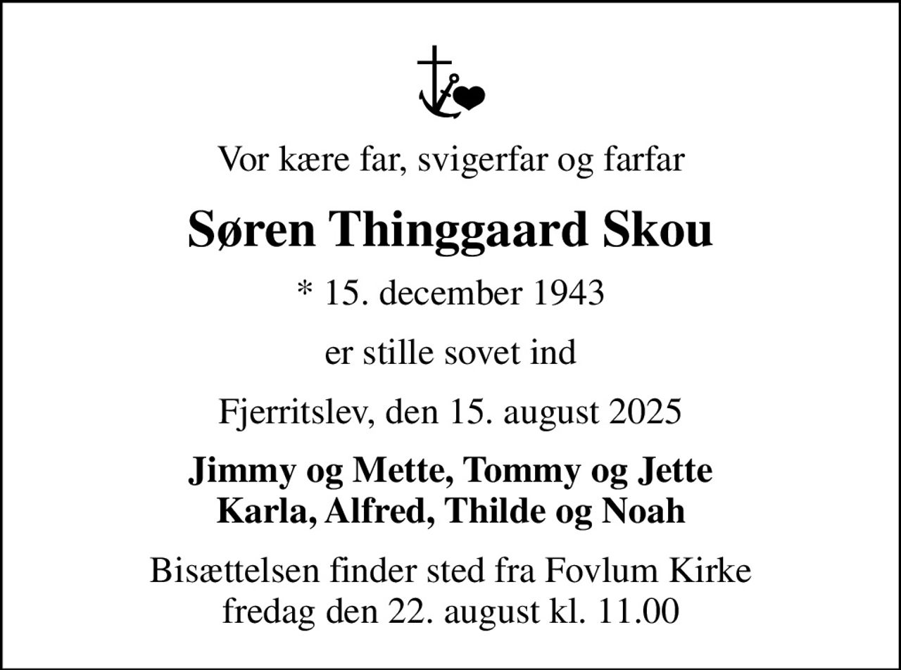 Vor kære far, svigerfar og farfar
Søren Thinggaard Skou
* 15. december 1943
er stille sovet ind
Fjerritslev, den 15. august 2025
Jimmy og Mette, Tommy og Jette Karla, Alfred, Thilde og Noah
Bisættelsen finder sted fra Fovlum Kirke  fredag den 22. august kl. 11.00