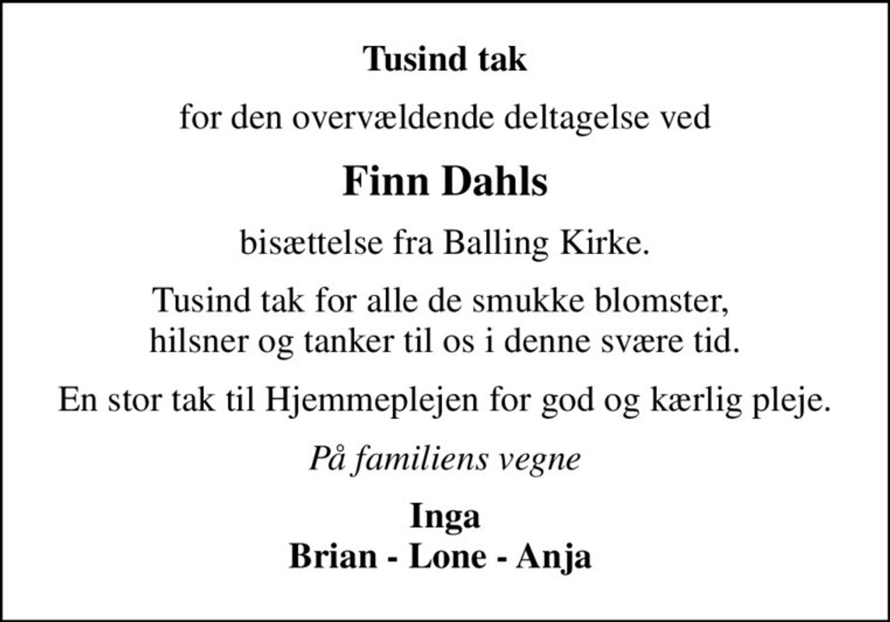 Tusind tak
for den overvældende deltagelse ved
Finn Dahls
bisættelse fra Balling Kirke.
Tusind tak for alle de smukke blomster,  hilsner og tanker til os i denne svære tid.
En stor tak til Hjemmeplejen for god og kærlig pleje.
På familiens vegne
Inga Brian - Lone - Anja