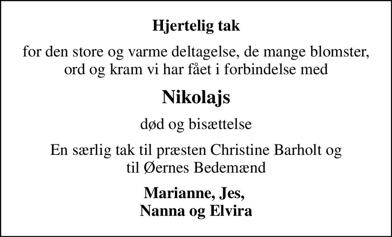 Hjertelig tak
for den store og varme deltagelse, de mange blomster, ord og kram vi har fået i forbindelse med
Nikolajs
død og bisættelse
En særlig tak til præsten Christine Barholt og til Øernes Bedemænd
Marianne, Jes,  Nanna og Elvira