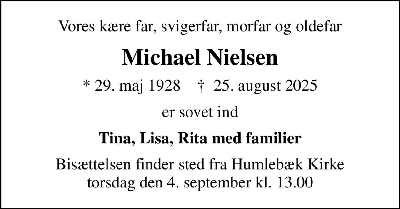 Vores kære far, svigerfar, morfar og oldefar
Michael Nielsen
* 29. maj 1928    ✝ 25. august 2025
er sovet ind
Tina, Lisa, Rita med familier
Bisættelsen finder sted fra Humlebæk Kirke  torsdag den 4. september kl. 13.00