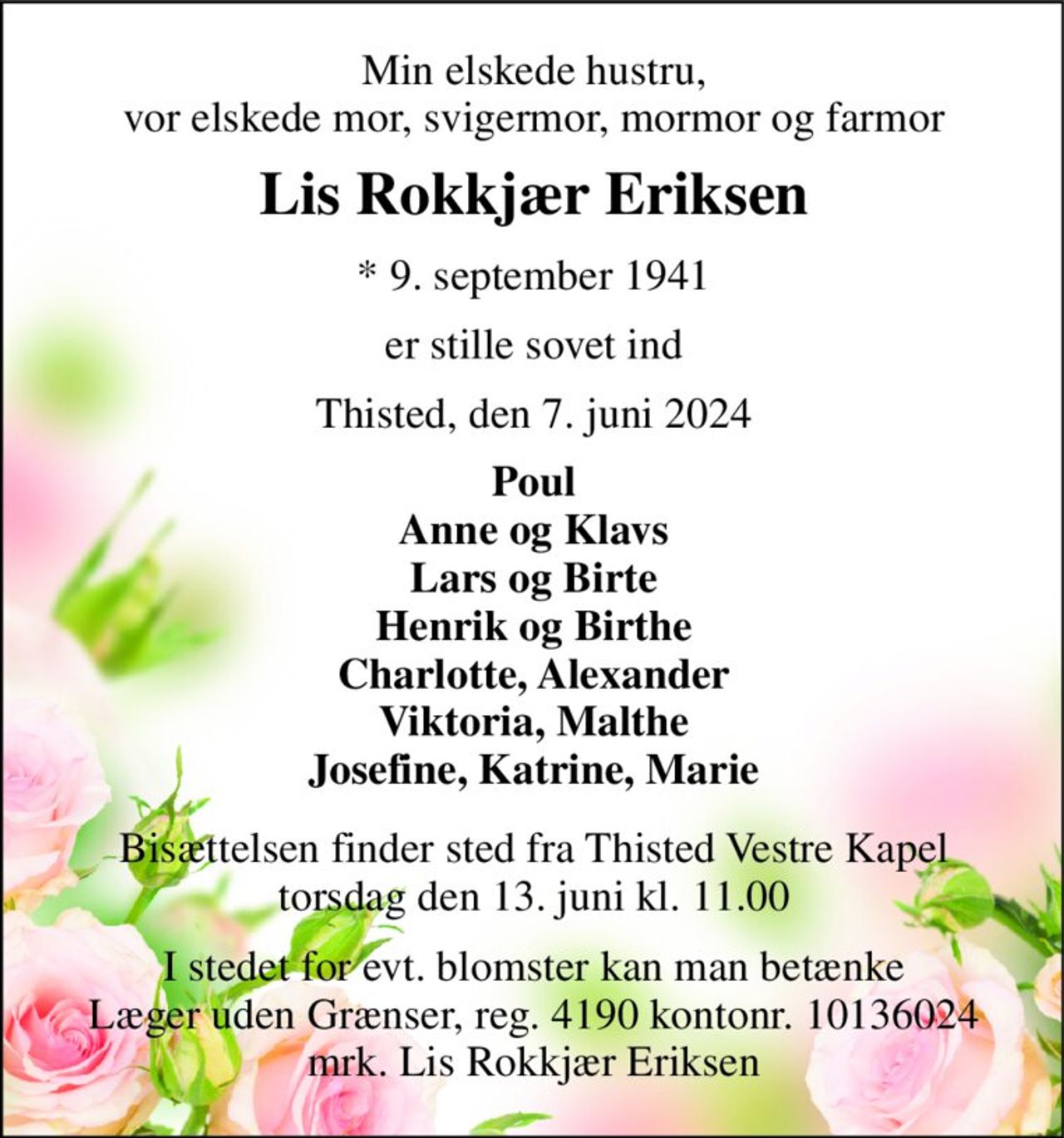 Min elskede hustru, vor elskede mor, svigermor, mormor og farmor 
Lis Rokkjær Eriksen 
*​ 9. september 1941 
er stille sovet ind 
Thisted, den 7. juni 2024 
Poul Anne og Klavs Lars og Birte Henrik og Birthe Charlotte, Alexander Viktoria, Malthe Josefine, Katrine, Marie 
Bisættelsen​ finder sted fra Thisted Vestre Kapel​ torsdag den 13. juni​ kl. 11.00 
I stedet for evt. blomster kan man betænke Læger uden Grænser, reg. 4190 kontonr. 10136024 mrk. Lis Rokkjær Eriksen