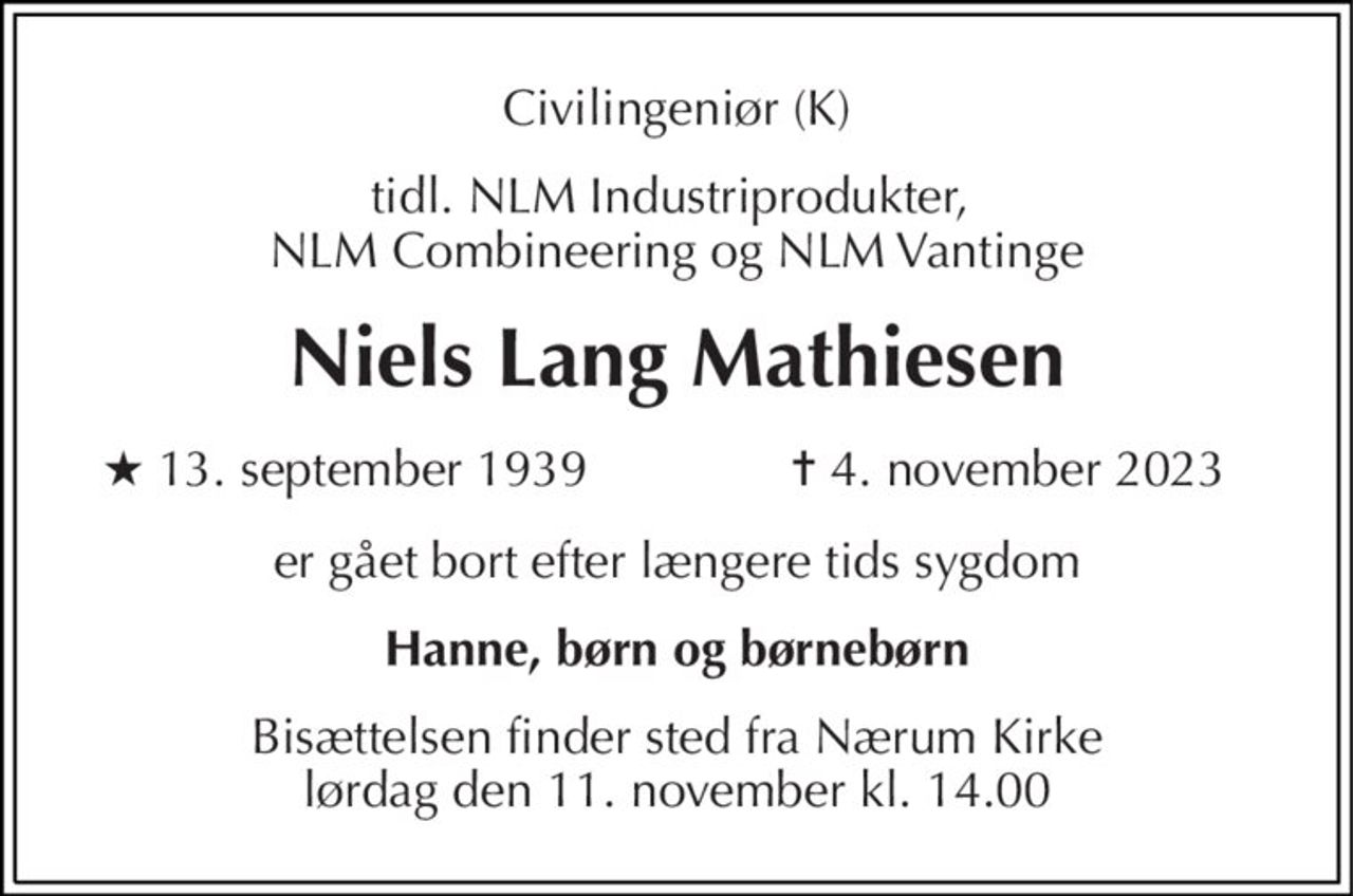Civilingeniør (K) 
tidl. NLM Industriprodukter,  NLM Combineering og NLM Vantinge 
Niels Lang Mathiesen 
★​ 13. september 1939 
✝​ 4. november 2023​ 
er gået bort efter længere tids sygdom 
Hanne, børn og børnebørn 
Bisættelsen​ finder sted fra Nærum Kirke​ lørdag den 11. november​ kl. 14.00