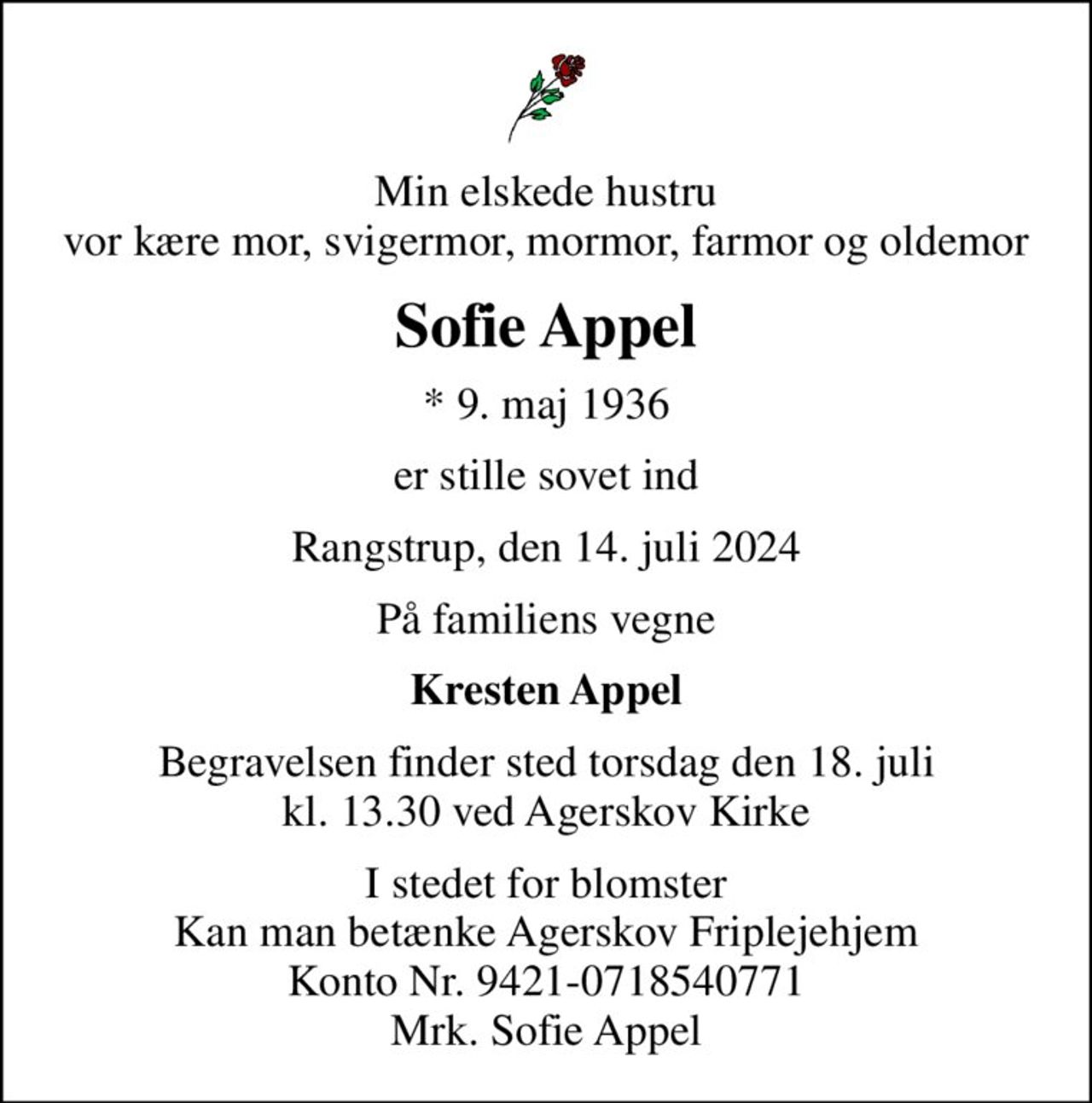 Min elskede hustru vor kære mor, svigermor, mormor, farmor og oldemor
Sofie Appel
* 9. maj 1936
er stille sovet ind
Rangstrup, den 14. juli 2024
På familiens vegne
Kresten Appel
Begravelsen finder sted torsdag den 18. juli kl. 13.30 ved Agerskov Kirke
I stedet for blomster Kan man betænke Agerskov Friplejehjem Konto Nr. 9421-0718540771 Mrk. Sofie Appel