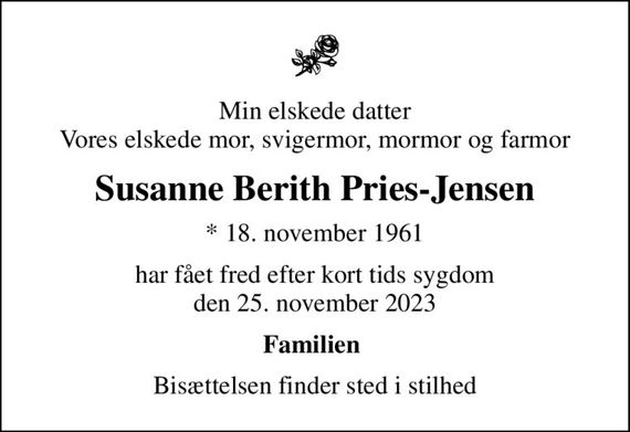 Min elskede datter Vores elskede mor, svigermor, mormor og farmor
Susanne Berith Pries-Jensen
* 18. november 1961
har fået fred efter kort tids sygdom den 25. november 2023
Familien 
Bisættelsen finder sted i stilhed