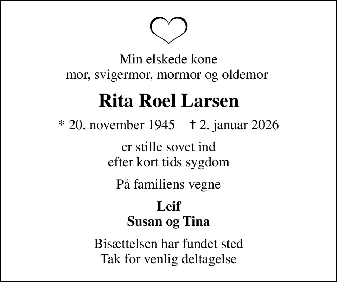 Min elskede kone mor, svigermor, mormor og oldemor 
Rita Roel Larsen
* 20. november 1945    ✝ 2. januar 2026
er stille sovet ind efter kort tids sygdom
På familiens vegne
Leif Susan og Tina
Bisættelsen har fundet sted Tak for venlig deltagelse