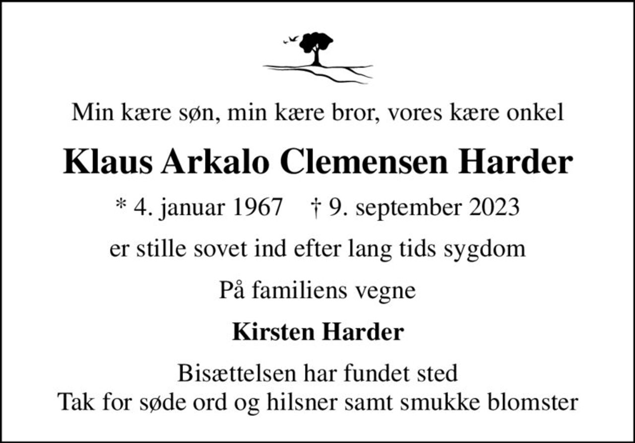 Min kære søn, min kære bror, vores kære onkel
Klaus Arkalo Clemensen Harder
* 4. januar 1967    ✝ 9. september 2023
er stille sovet ind efter lang tids sygdom
På familiens vegne
Kirsten Harder
Bisættelsen har fundet sted Tak for søde ord og hilsner samt smukke blomster