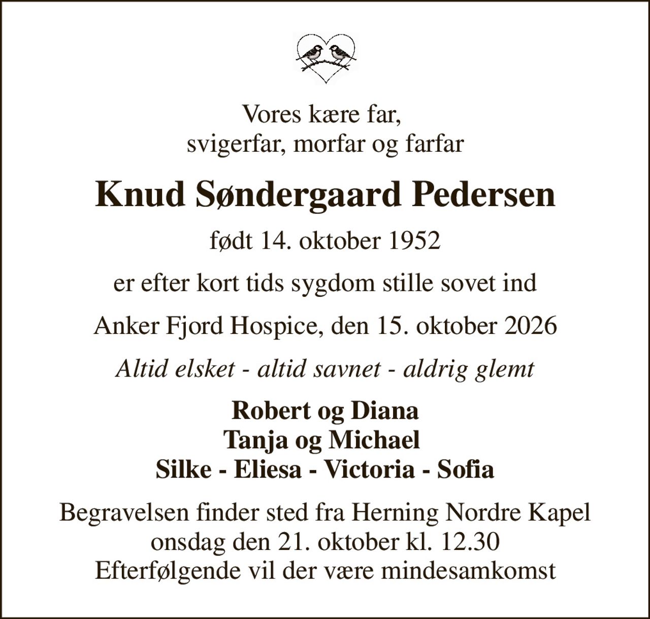 Vores kære far,  svigerfar, morfar og farfar
Knud Søndergaard Pedersen
født 14. oktober 1952
er efter kort tids sygdom stille sovet ind
Anker Fjord Hospice, den 15. oktober 2026
Altid elsket - altid savnet - aldrig glemt
Robert og Diana Tanja og Michael  Silke - Eliesa - Victoria - Sofia
Begravelsen finder sted fra Herning Nordre Kapel  onsdag den 21. oktober kl. 12.30  Efterfølgende vil der være mindesamkomst