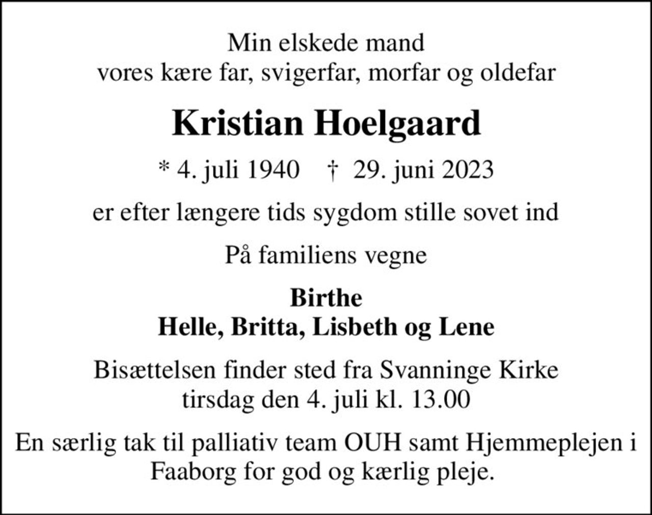 Min elskede mand vores kære far, svigerfar, morfar og oldefar
Kristian Hoelgaard
* 4. juli 1940    ✝ 29. juni 2023
er efter længere tids sygdom stille sovet ind
På familiens vegne
Birthe Helle, Britta, Lisbeth og Lene
Bisættelsen finder sted fra Svanninge Kirke  tirsdag den 4. juli kl. 13.00 
En særlig tak til palliativ team OUH samt Hjemmeplejen i Faaborg for god og kærlig pleje.