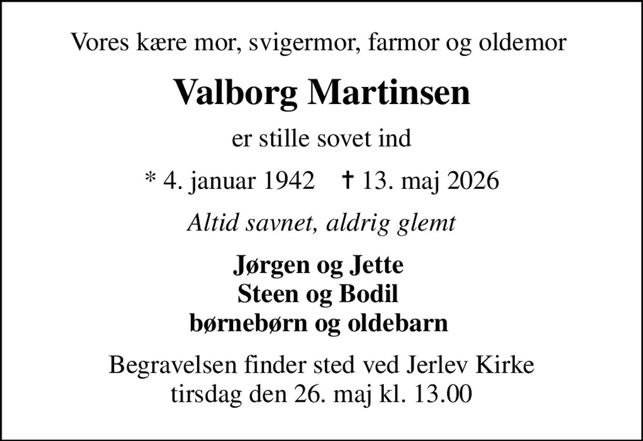 Vores kære mor, svigermor, farmor og oldemor 
Valborg Martinsen
er stille sovet ind
* 4. januar 1942    ✝ 13. maj 2026
Altid savnet, aldrig glemt
Jørgen og Jette  Steen og Bodil  børnebørn og oldebarn 
Begravelsen finder sted ved Jerlev Kirke  tirsdag den 26. maj kl. 13.00