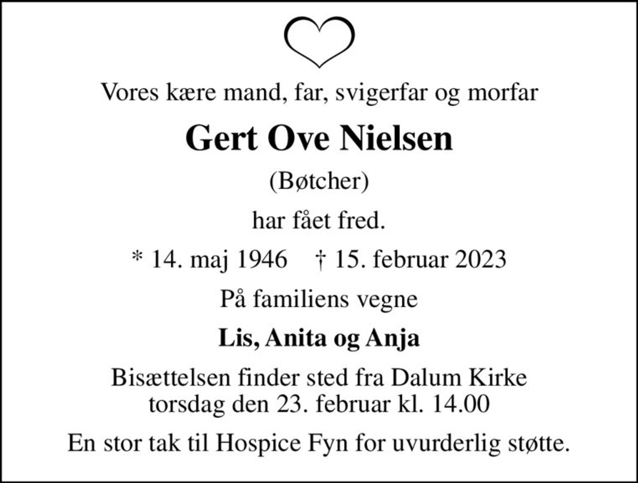 Vores kære mand, far, svigerfar og morfar
Gert Ove Nielsen
(Bøtcher)
har fået fred.
* 14. maj 1946    ✝ 15. februar 2023
På familiens vegne
Lis, Anita og Anja
Bisættelsen finder sted fra Dalum Kirke  torsdag den 23. februar kl. 14.00 
En stor tak til Hospice Fyn for uvurderlig støtte.