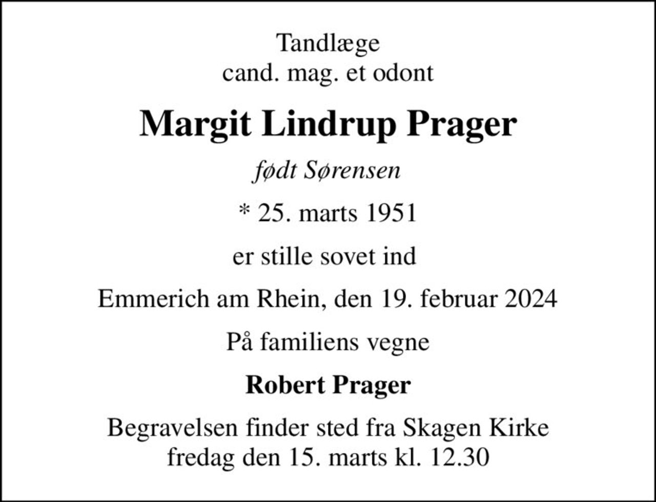 Tandlæge cand. mag. et odont
Margit Lindrup Prager
født Sørensen
* 25. marts 1951
er stille sovet ind 
Emmerich am Rhein, den 19. februar 2024
På familiens vegne
Robert Prager
Begravelsen finder sted fra Skagen Kirke  fredag den 15. marts kl. 12.30