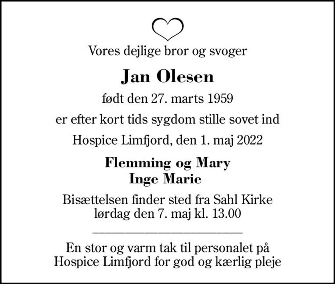 Vores dejlige bror og svoger
Jan Olesen
født den 27. marts 1959
er efter kort tids sygdom stille sovet ind
Hospice Limfjord, den 1. maj 2022
Flemming og Mary Inge Marie 
Bisættelsen finder sted fra Sahl Kirke  lørdag den 7. maj kl. 13.00  _______________________
En stor og varm tak til personalet på Hospice Limfjord for god og kærlig pleje