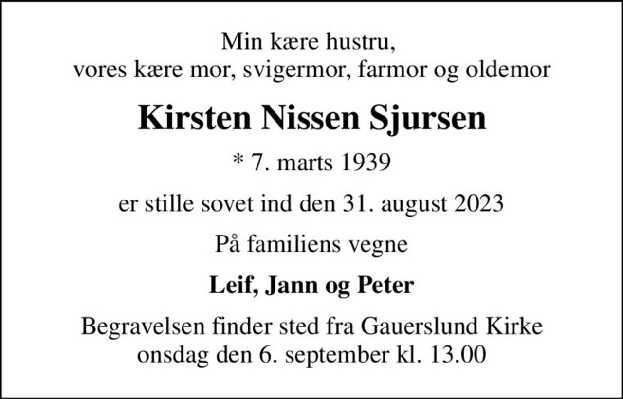 Min kære hustru,  vores kære mor, svigermor, farmor og oldemor
Kirsten Nissen Sjursen
* 7. marts 1939
er stille sovet ind den 31. august 2023
På familiens vegne
Leif, Jann og Peter
Begravelsen finder sted fra Gauerslund Kirke  onsdag den 6. september kl. 13.00
