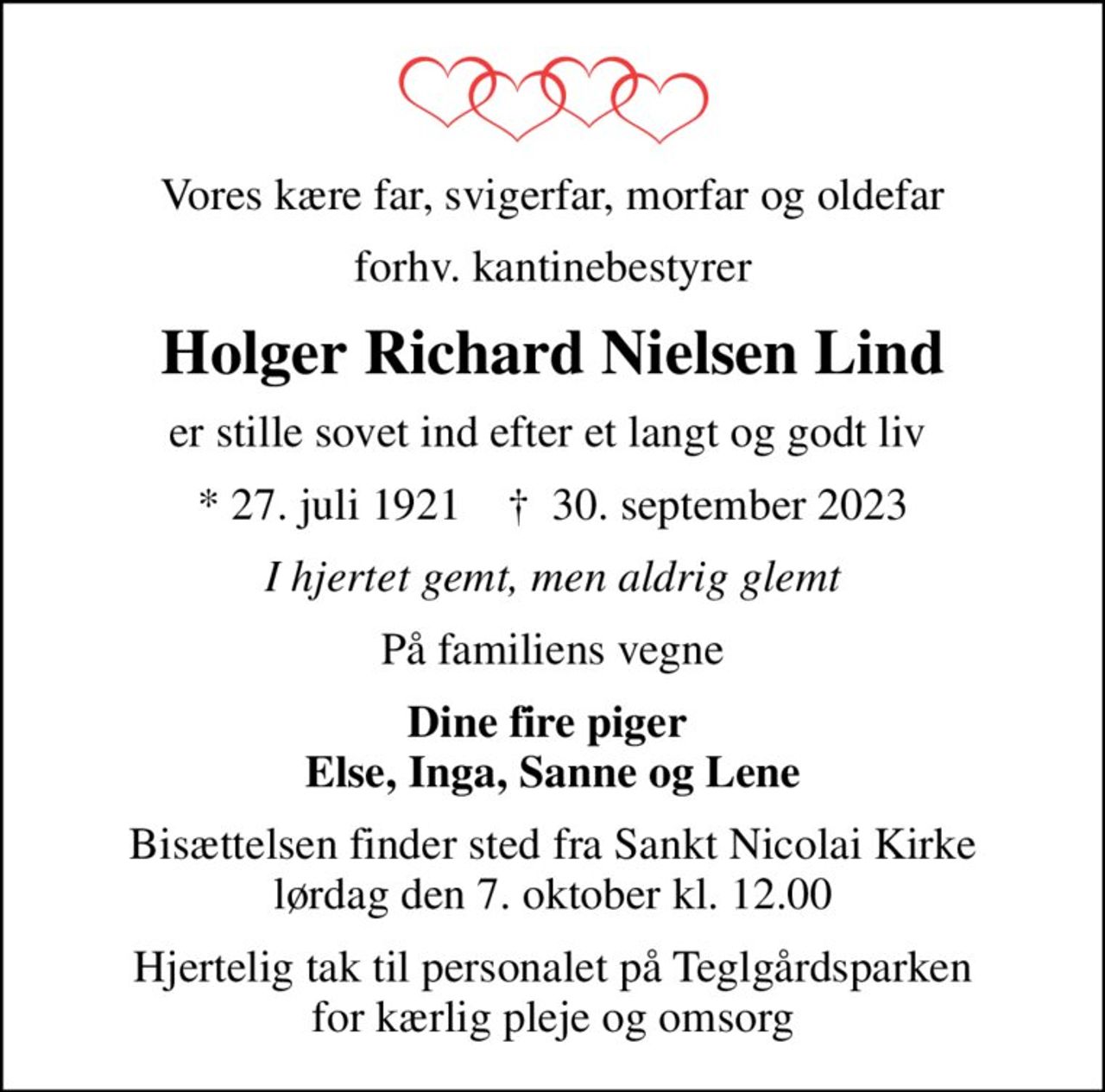 Vores kære far, svigerfar, morfar og oldefar
forhv. kantinebestyrer
Holger Richard Nielsen Lind
er stille sovet ind efter et langt og godt liv 
* 27. juli 1921    ✝ 30. september 2023
I hjertet gemt, men aldrig glemt
På familiens vegne
Dine fire piger  Else, Inga, Sanne og Lene
Bisættelsen finder sted fra Sankt Nicolai Kirke  lørdag den 7. oktober kl. 12.00 
Hjertelig tak til personalet på Teglgårdsparken  for kærlig pleje og omsorg