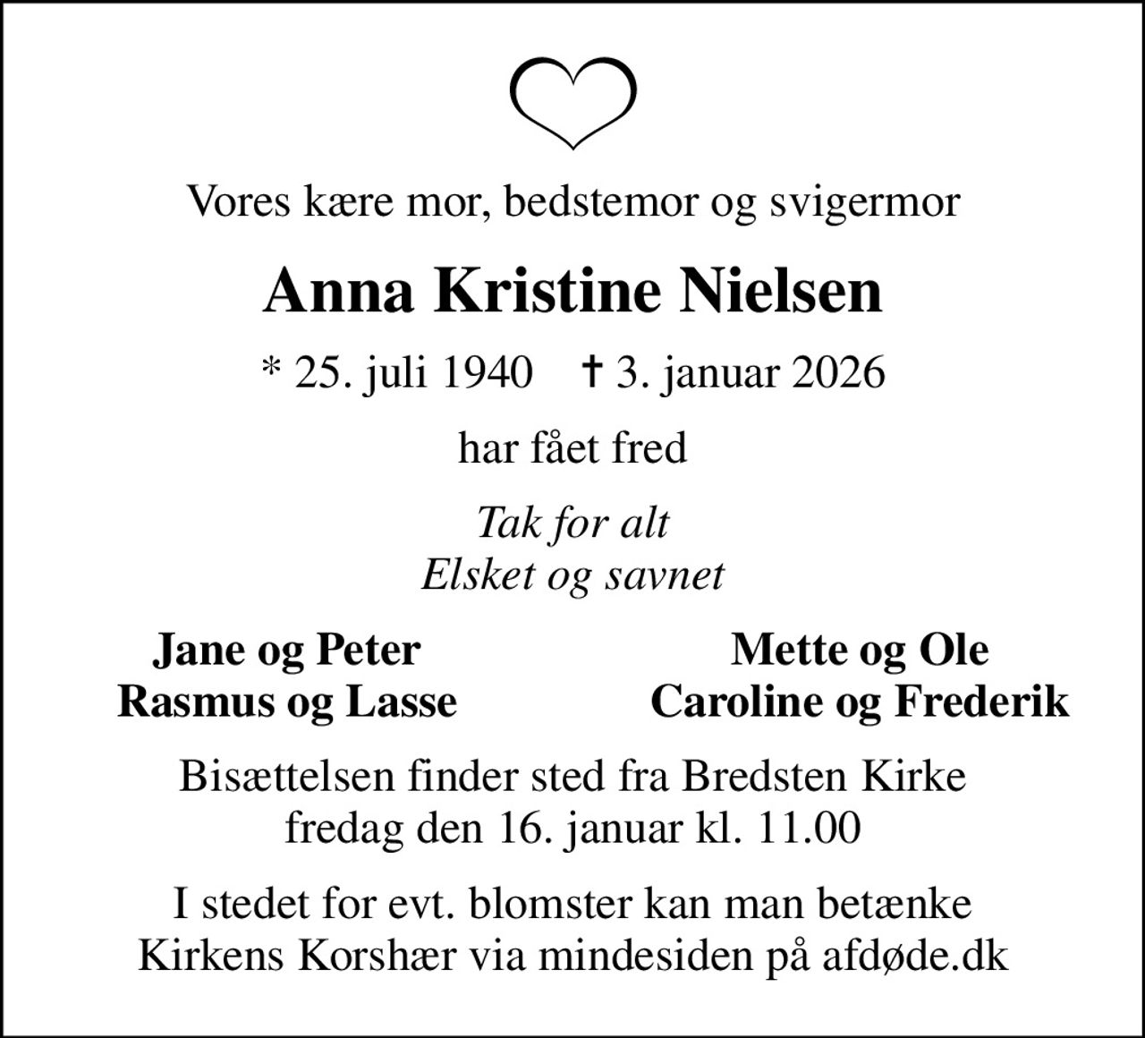 Vores kære mor, bedstemor og svigermor
Anna Kristine Nielsen
* 25. juli 1940    ✝ 3. januar 2026
har fået fred
Tak for alt Elsket og savnet
Jane og Peter
Mette og Ole
Rasmus og Lasse
Caroline og Frederik
Bisættelsen finder sted fra Bredsten Kirke  fredag den 16. januar kl. 11.00 
I stedet for evt. blomster kan man betænke
					Kirkens Korshær via mindesiden på afdøde.dk