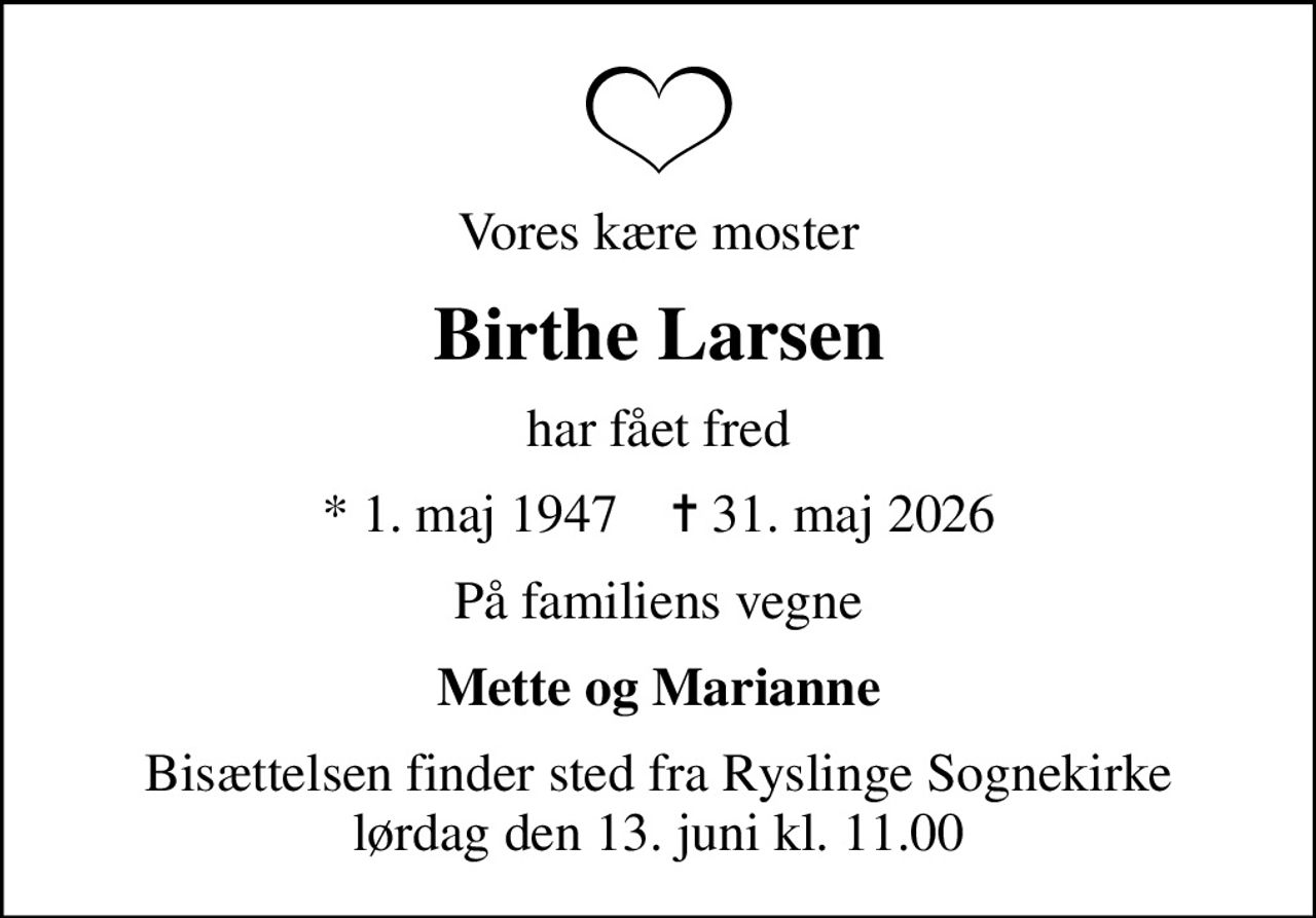 Vores kære moster
Birthe Larsen
har fået fred
* 1. maj 1947    ✝ 31. maj 2026
På familiens vegne
Mette og Marianne
Bisættelsen finder sted fra Ryslinge Sognekirke  lørdag den 13. juni kl. 11.00