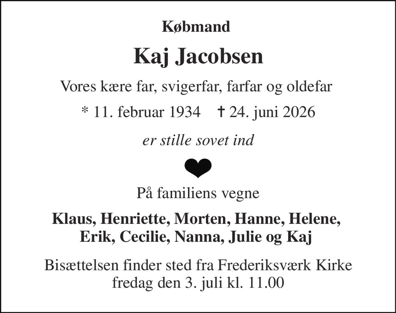 Købmand  
Kaj Jacobsen 
Vores kære far, svigerfar, farfar og oldefar  
*​ 11. februar 1934​    ✝​ 24. juni 2026 
er stille sovet ind 
På familiens vegne 
Klaus, Henriette, Morten, Hanne, Helene,  Erik, Cecilie, Nanna, Julie og Kaj  
Bisættelsen​ finder sted fra Frederiksværk Kirke​ fredag den 3. juli​ kl. 11.00