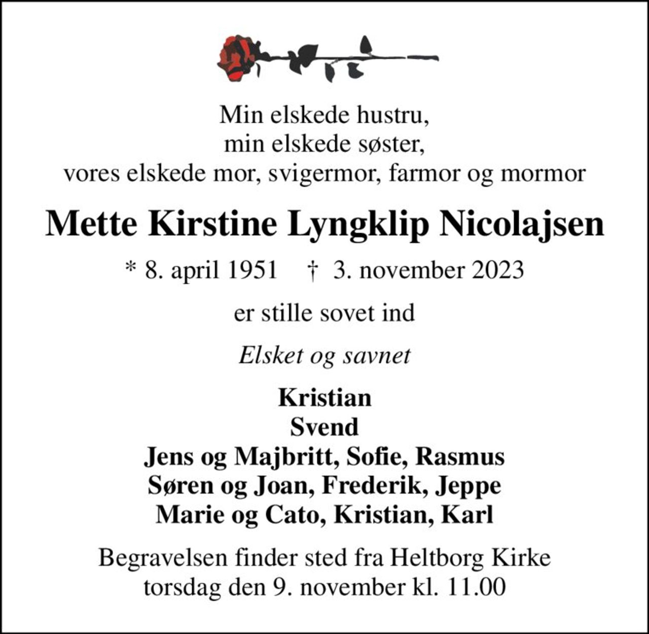 Min elskede hustru, min elskede søster, vores elskede mor, svigermor, farmor og mormor
Mette Kirstine Lyngklip Nicolajsen
* 8. april 1951    ✝ 3. november 2023
er stille sovet ind
Elsket og savnet
Kristian Svend Jens og Majbritt, Sofie, Rasmus Søren og Joan, Frederik, Jeppe Marie og Cato, Kristian, Karl
Begravelsen finder sted fra Heltborg Kirke  torsdag den 9. november kl. 11.00