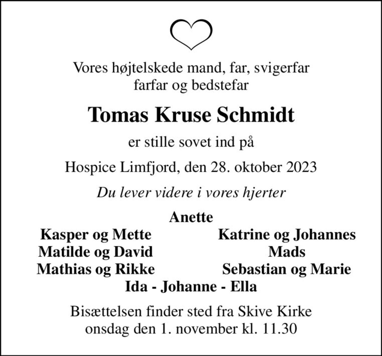 Vores højtelskede mand, far, svigerfar farfar og bedstefar
Tomas Kruse Schmidt
er stille sovet ind på
Hospice Limfjord, den 28. oktober 2023
Du lever videre i vores hjerter
Anette
Kasper og Mette
Katrine og Johannes
Matilde og David
Mads
Mathias og Rikke
Sebastian og Marie
Bisættelsen finder sted fra Skive Kirke  onsdag den 1. november kl. 11.30