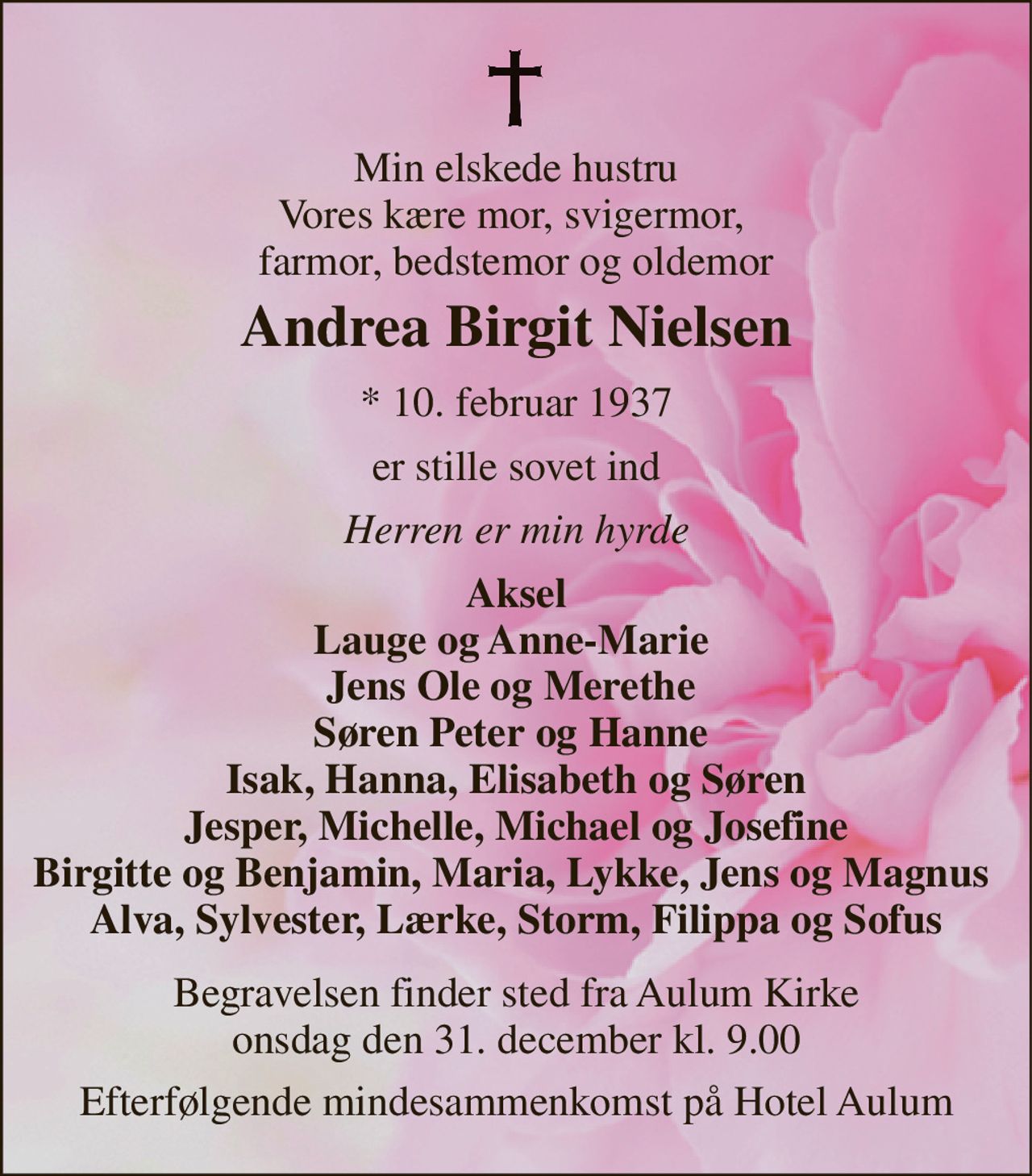 Min elskede hustru Vores kære mor, svigermor,  farmor, bedstemor og oldemor 
Andrea Birgit Nielsen 
*​ 10. februar 1937 
er stille sovet ind 
Herren er min hyrde 
Aksel Lauge og Anne-Marie  Jens Ole og Merethe  Søren Peter og Hanne  Isak, Hanna, Elisabeth og Søren Jesper, Michelle, Michael og Josefine Birgitte og Benjamin, Maria, Lykke, Jens og Magnus  Alva, Sylvester, Lærke, Storm, Filippa og Sofus 
Bisættelsen​ finder sted fra Aulum Kirke​ onsdag den 31. december​ kl. 9.00 
Efterfølgende mindesammenkomst på Hotel Aulum