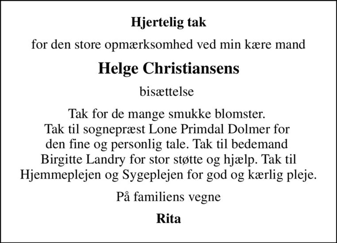 Hjertelig tak
for den store opmærksomhed ved min kære mand
Helge Christiansens
bisættelse 
Tak for de mange smukke blomster.  Tak til sognepræst Lone Primdal Dolmer for  den fine og personlig tale. Tak til bedemand  Birgitte Landry for stor støtte og hjælp. Tak til Hjemmeplejen og Sygeplejen for god og kærlig pleje.
På familiens vegne
Rita