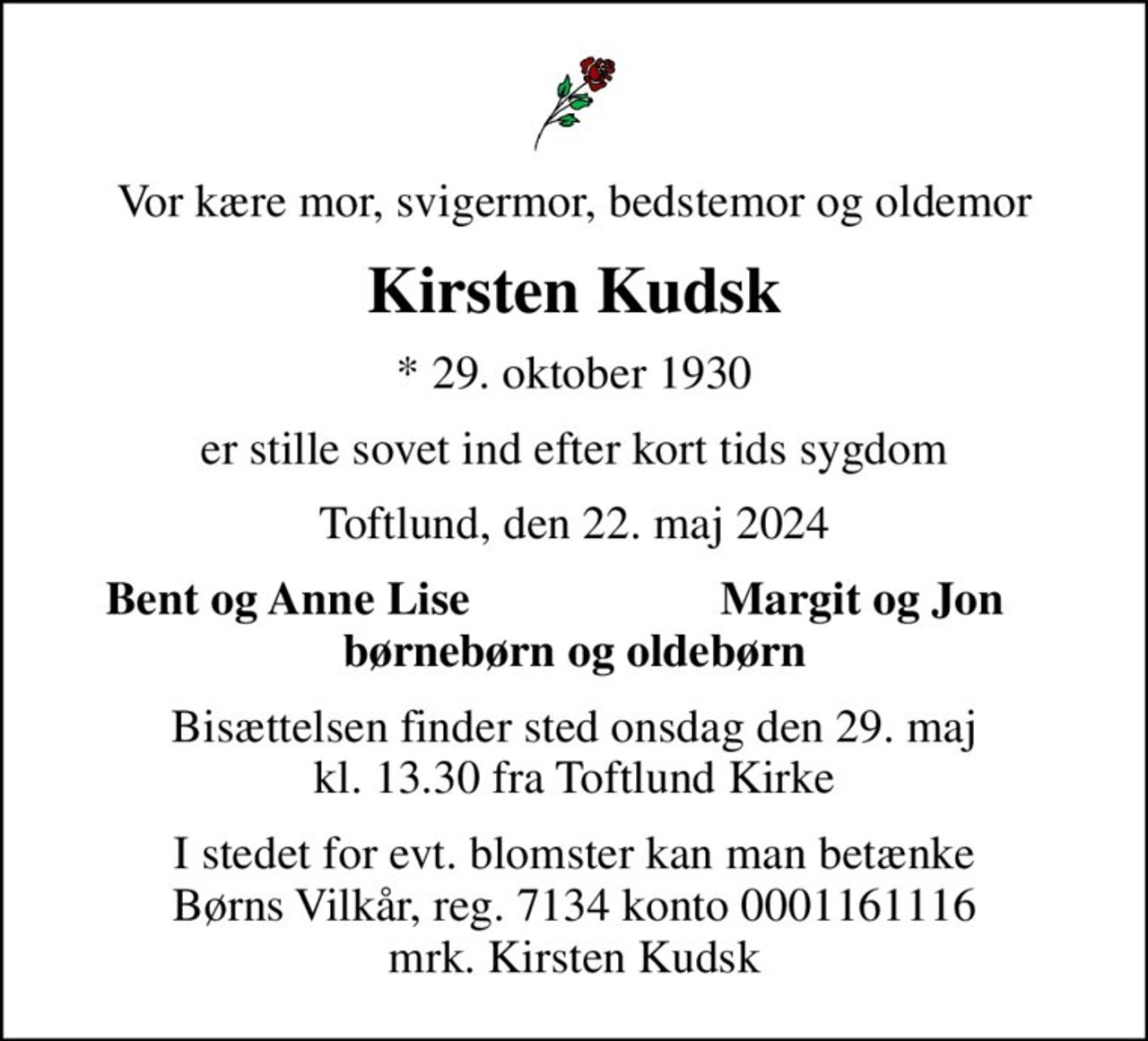 Vor kære mor, svigermor, bedstemor og oldemor
Kirsten Kudsk
* 29. oktober 1930
er stille sovet ind efter kort tids sygdom
Toftlund, den 22. maj 2024
Bent og Anne Lise
Margit og Jon
Bisættelsen finder sted onsdag den 29. maj kl. 13.30 fra Toftlund Kirke
I stedet for evt. blomster kan man betænke
					Børns Vilkår reg.7134konto0001161116mrk. Kirsten
					Kudsk
