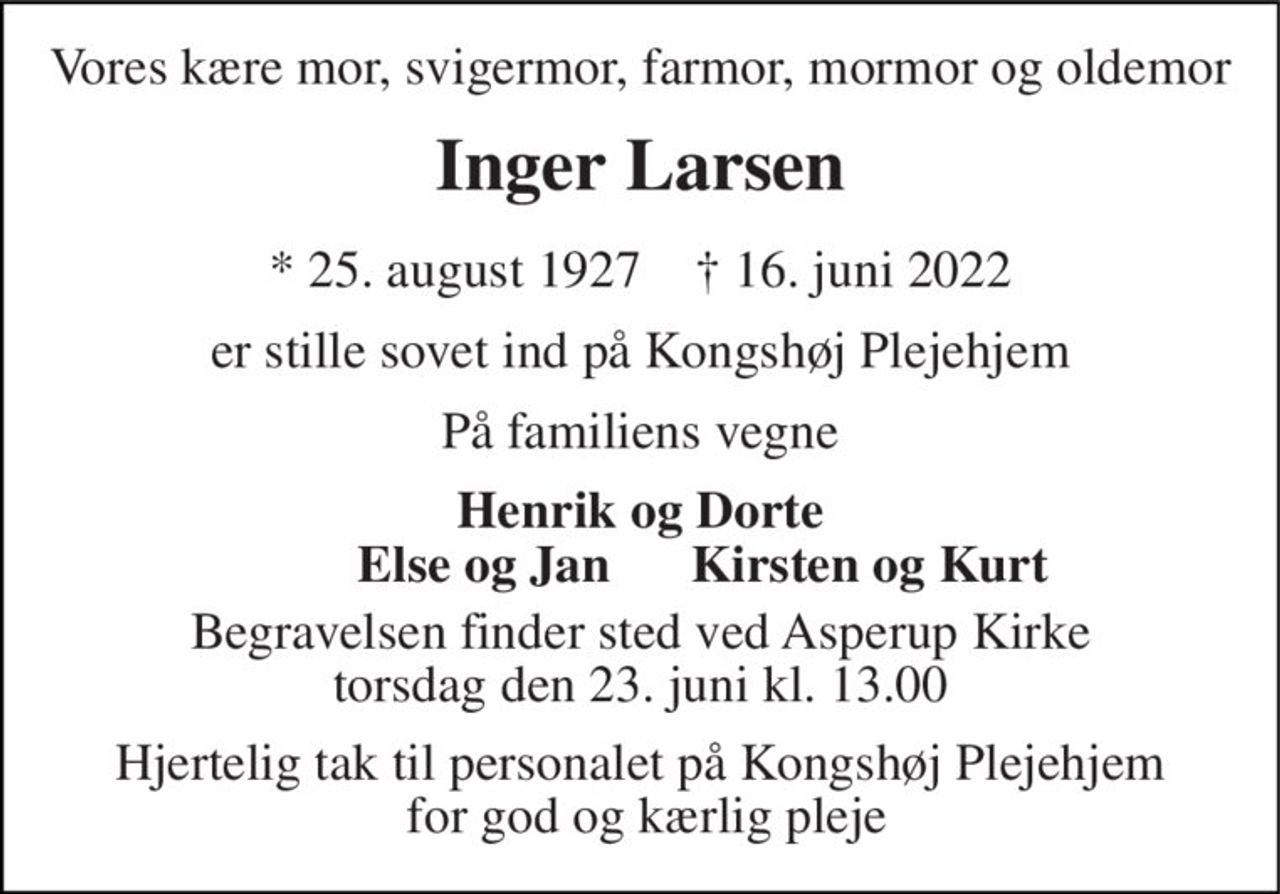 Vores kære mor, svigermor, farmor, mormor og oldemor
Inger Larsen
* 25. august 1927    ✝ 16. juni 2022
er stille sovet ind på Kongshøj Plejehjem
På familiens vegne
Henrik og Dorte
Else og Jan
Kirsten og Kurt
Begravelsen finder sted ved Asperup Kirke  torsdag den 23. juni kl. 13.00 
Hjertelig tak til personalet på Kongshøj Plejehjem  for god og kærlig pleje