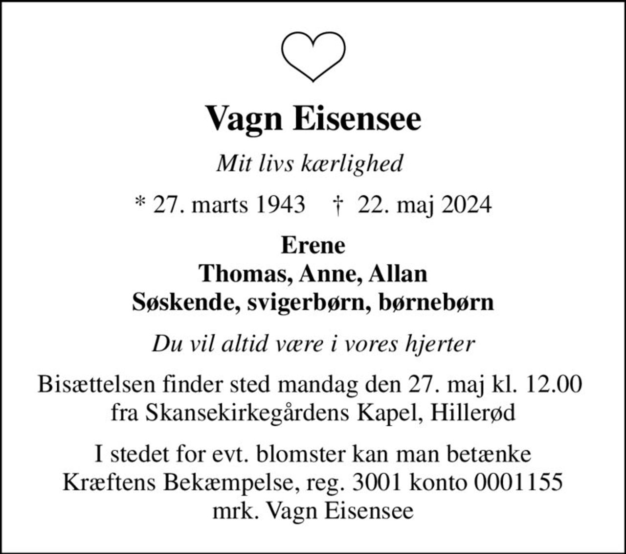 Vagn Eisensee
Mit livs kærlighed 
* 27. marts 1943    ✝ 22. maj 2024
Erene Thomas, Anne, Allan Søskende, svigerbørn, børnebørn
Du vil altid være i vores hjerter
Bisættelsen finder sted mandag den 27. maj kl. 12.00  fra Skansekirkegårdens Kapel, Hillerød
I stedet for evt. blomster kan man betænke
					Kræftens Bekæmpelse reg.3001konto0001155mrk. Vagn
					Eisensee