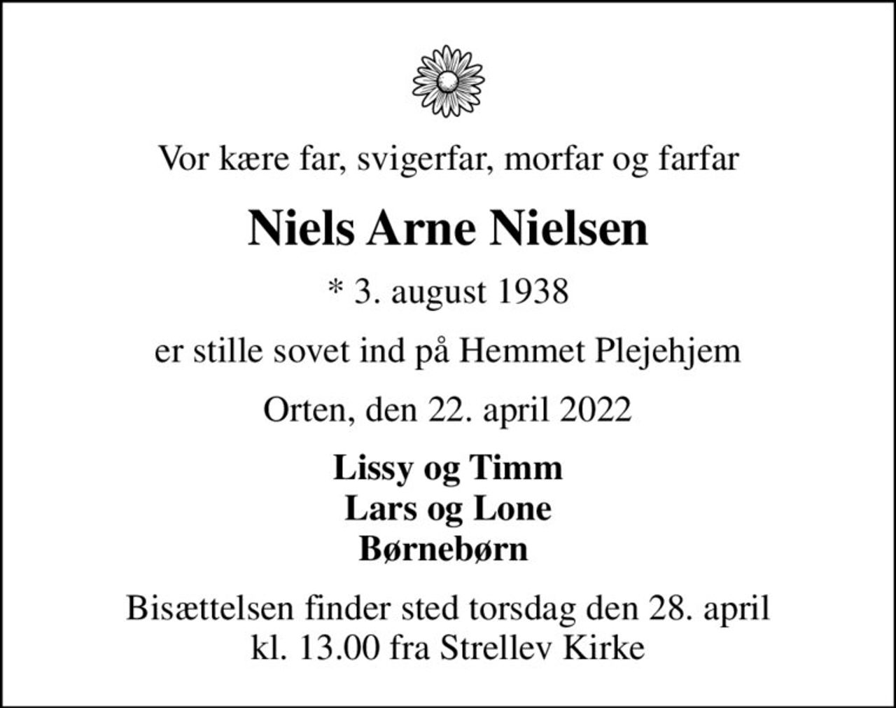 Vor kære far, svigerfar, morfar og farfar
Niels Arne Nielsen
* 3. august 1938
er stille sovet ind på Hemmet Plejehjem
Orten, den 22. april 2022
Lissy og Timm Lars og Lone Børnebørn 
Bisættelsen finder sted torsdag den 28. april kl. 13.00 fra Strellev Kirke