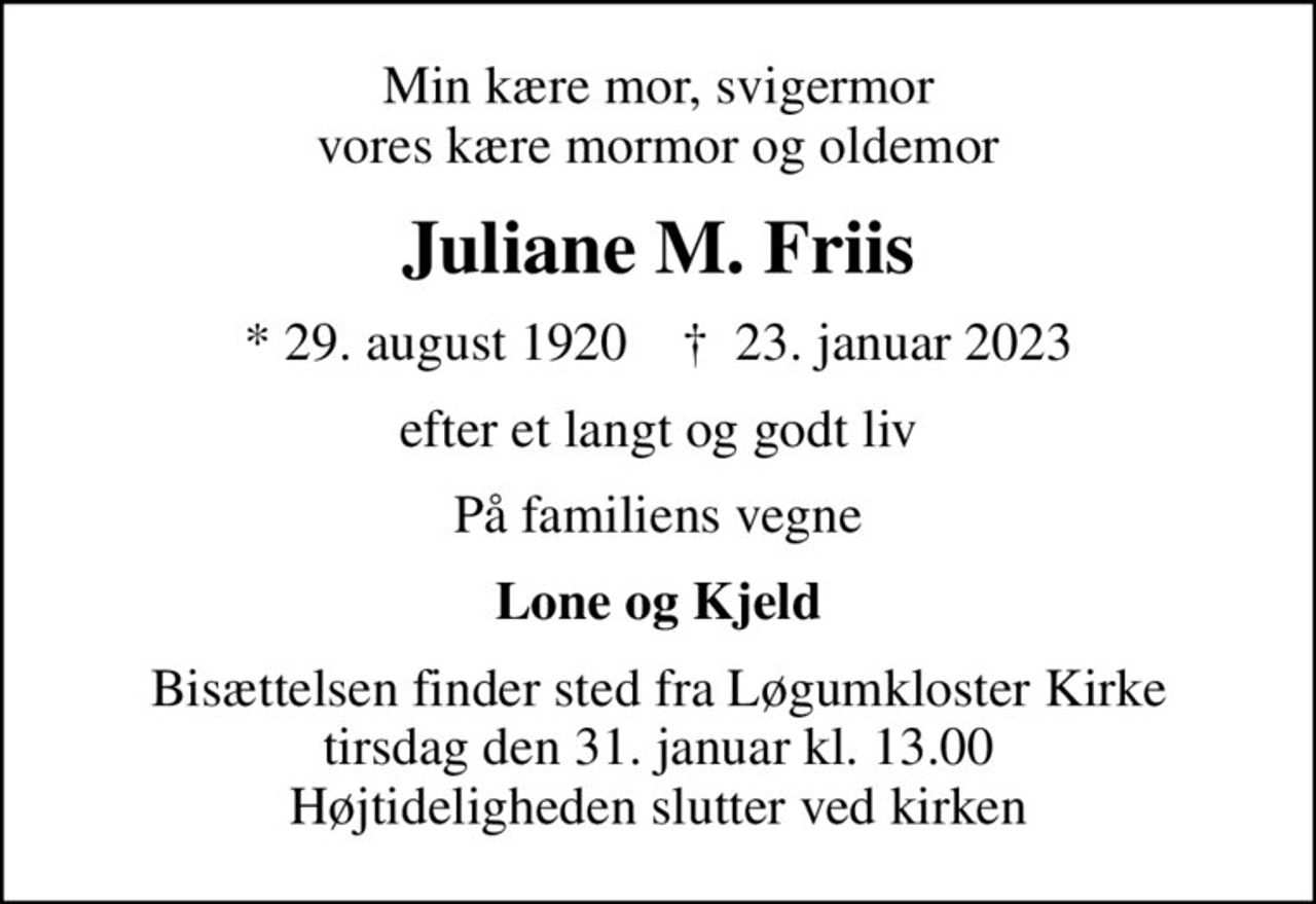 Min kære mor, svigermor vores kære mormor og oldemor
Juliane M. Friis
* 29. august 1920    ✝ 23. januar 2023
efter et langt og godt liv
På familiens vegne
Lone og Kjeld
Bisættelsen finder sted fra Løgumkloster Kirke  tirsdag den 31. januar kl. 13.00  Højtideligheden slutter ved kirken