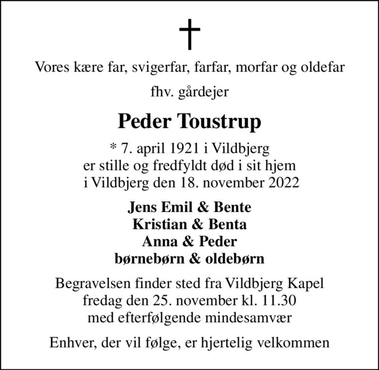 Vores kære far, svigerfar, farfar, morfar og oldefar
fhv. gårdejer
Peder Toustrup
* 7. april 1921 i Vildbjerg er stille og fredfyldt død i sit hjem  i Vildbjerg den 18. november 2022
Jens Emil & Bente Kristian & Benta Anna & Peder børnebørn & oldebørn
Begravelsen finder sted fra Vildbjerg Kapel fredag den 25. november kl. 11.30 med efterfølgende mindesamvær
Enhver, der vil følge, er hjertelig velkommen