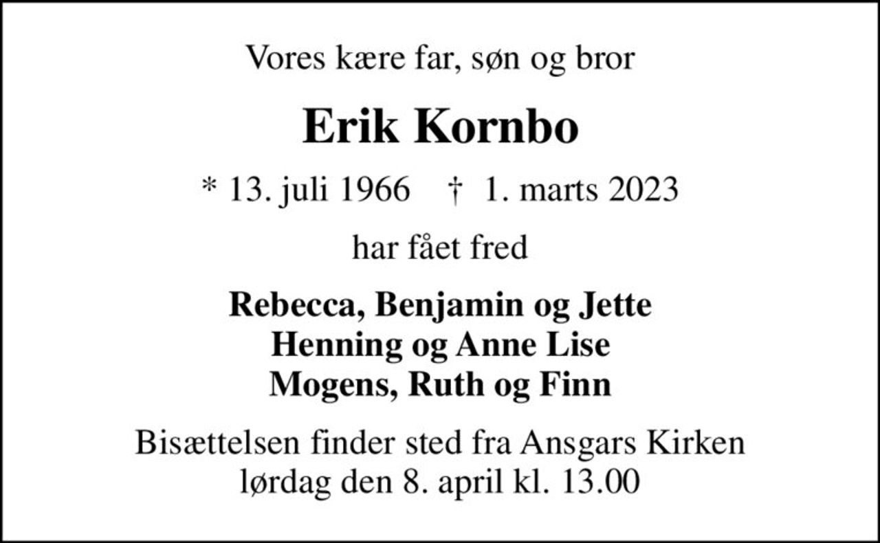 Vores kære far, søn og bror
Erik Kornbo
* 13. juli 1966    ✝ 1. marts 2023
har fået fred
Rebecca, Benjamin og Jette Henning og Anne Lise Mogens, Ruth og Finn
Bisættelsen finder sted fra Ansgars Kirken  lørdag den 8. april kl. 13.00
