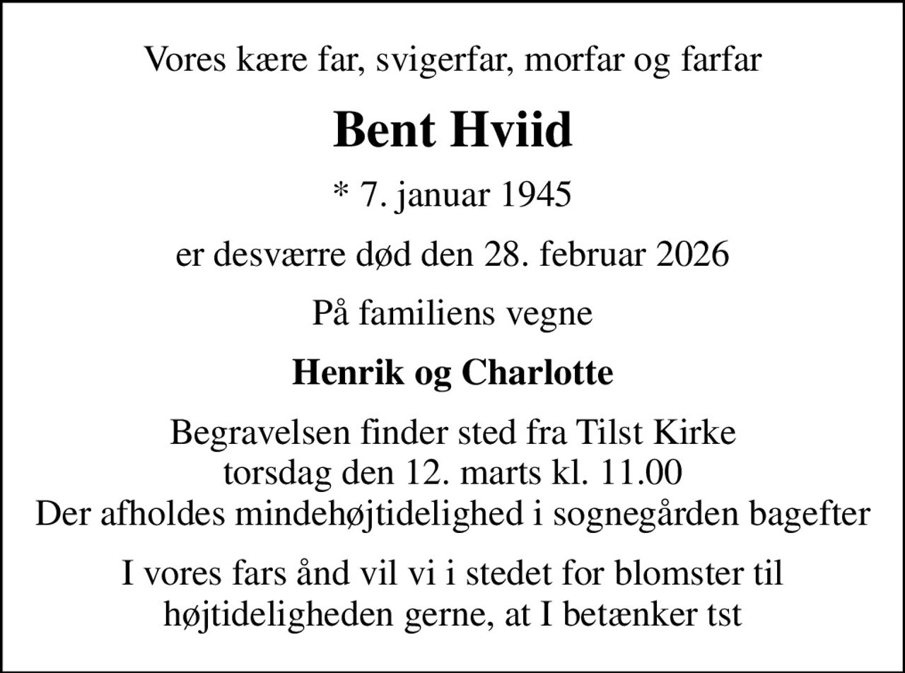 Vores kære far, svigerfar, morfar og farfar
Bent Hviid
* 7. januar 1945
er desværre død den 28. februar 2026
På familiens vegne
Henrik og Charlotte
Begravelsen finder sted fra Tilst Kirke  torsdag den 12. marts kl. 11.00  Der afholdes mindehøjtidelighed i sognegården bagefter
I vores fars ånd vil vi i stedet for blomster til højtideligheden gerne, at I betænker tst Beløbet bedes sendt til MobilePay 1442AN (Bent Hviid)