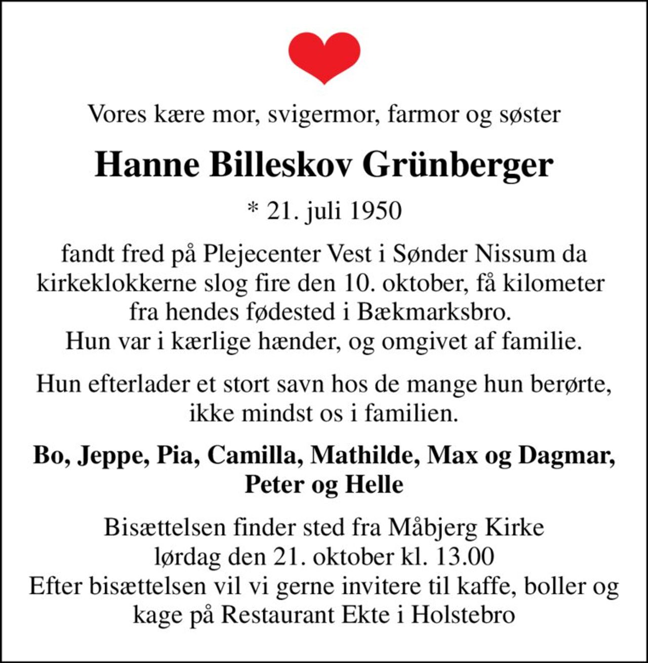 Vores kære mor, svigermor, farmor og søster
Hanne Billeskov Grünberger
* 21. juli 1950
fandt fred på Plejecenter Vest i Sønder Nissum da kirkeklokkerne slog fire den 10. oktober, få kilometer  fra hendes fødested i Bækmarksbro.  Hun var i kærlige hænder, og omgivet af familie.
Hun efterlader et stort savn hos de mange hun berørte, ikke mindst os i familien.
Bo, Jeppe, Pia, Camilla, Mathilde, Max og Dagmar, Peter og Helle
Bisættelsen finder sted fra Måbjerg Kirke  lørdag den 21. oktober kl. 13.00  Efter bisættelsen vil vi gerne invitere til kaffe, boller og kage på Restaurant Ekte i Holstebro